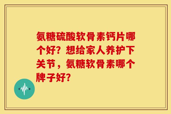 氨糖硫酸软骨素钙片哪个好？想给家人养护下关节，氨糖软骨素哪个牌子好？