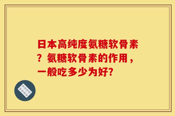 日本高纯度氨糖软骨素？氨糖软骨素的作用，一般吃多少为好？