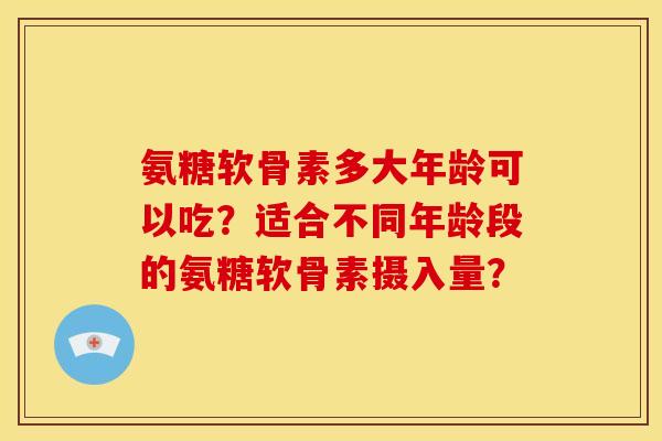 氨糖软骨素多大年龄可以吃？适合不同年龄段的氨糖软骨素摄入量？