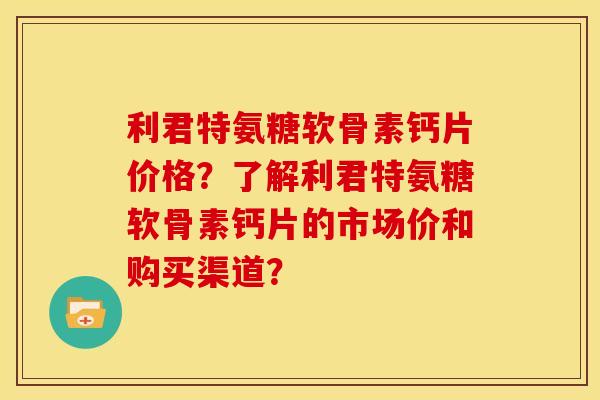 利君特氨糖软骨素钙片价格？了解利君特氨糖软骨素钙片的市场价和购买渠道？-第1张图片-关节骑士