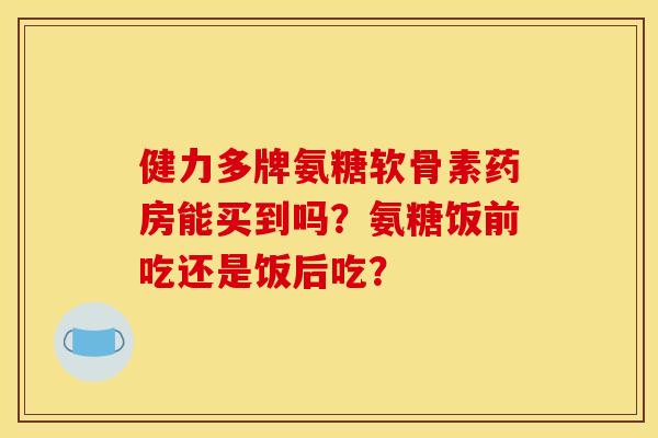 健力多牌氨糖软骨素药房能买到吗？氨糖饭前吃还是饭后吃？