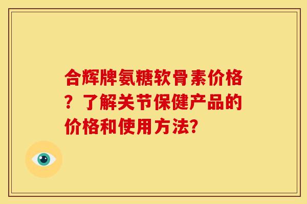合辉牌氨糖软骨素价格？了解关节保健产品的价格和使用方法？