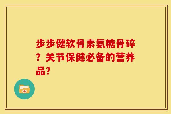 步步健软骨素氨糖骨碎？关节保健必备的营养品？