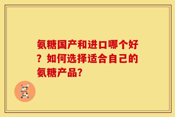 氨糖国产和进口哪个好？如何选择适合自己的氨糖产品？