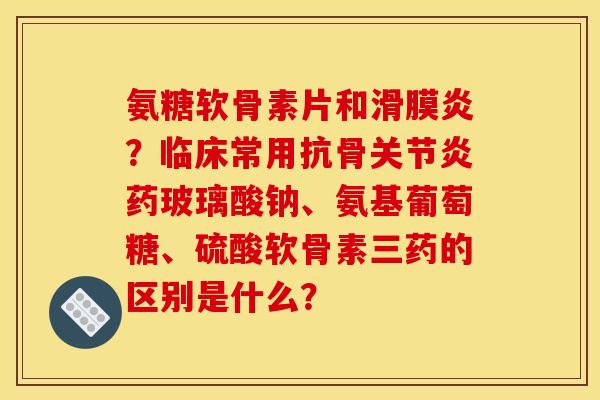氨糖软骨素片和滑膜炎？临床常用抗骨关节炎药玻璃酸钠、氨基葡萄糖、硫酸软骨素三药的区别是什么？