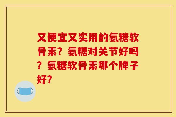 又便宜又实用的氨糖软骨素？氨糖对关节好吗？氨糖软骨素哪个牌子好？