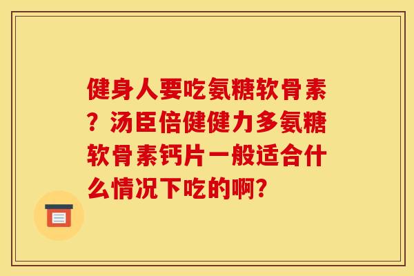 健身人要吃氨糖软骨素？汤臣倍健健力多氨糖软骨素钙片一般适合什么情况下吃的啊？