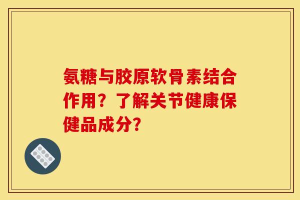 氨糖与胶原软骨素结合作用？了解关节健康保健品成分？