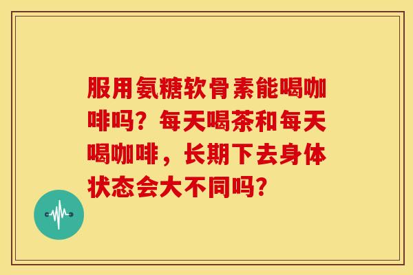 服用氨糖软骨素能喝咖啡吗？每天喝茶和每天喝咖啡，长期下去身体状态会大不同吗？