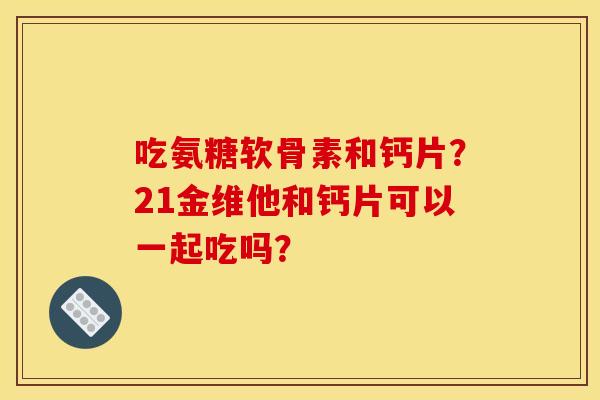 吃氨糖软骨素和钙片?21金维他和钙片可以一起吃吗?-第1张图片-关节骑士 吃氨糖软骨素和钙片?21金维他和钙片可以一起吃吗?-第1张图片-关节骑士