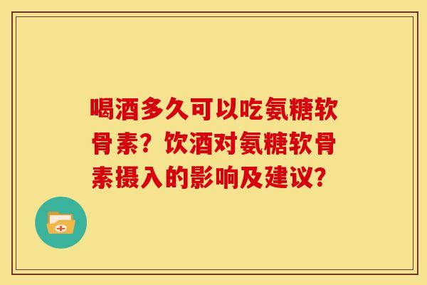 喝酒多久可以吃氨糖软骨素？饮酒对氨糖软骨素摄入的影响及建议？