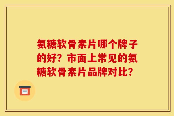 氨糖软骨素片哪个牌子的好？市面上常见的氨糖软骨素片品牌对比？