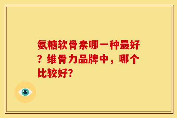 氨糖软骨素哪一种最好？维骨力品牌中，哪个比较好？
