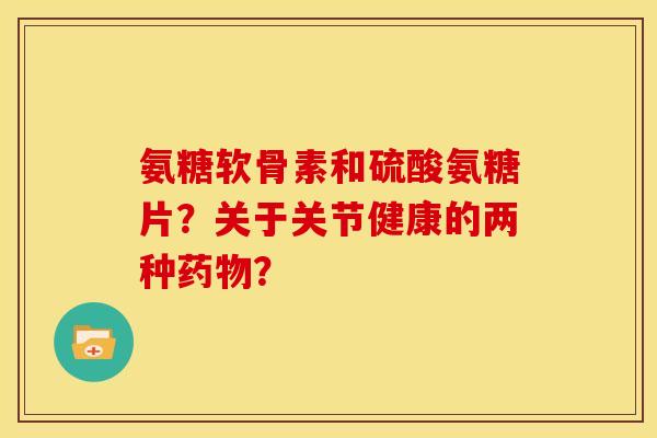 氨糖软骨素和硫酸氨糖片？关于关节健康的两种药物？