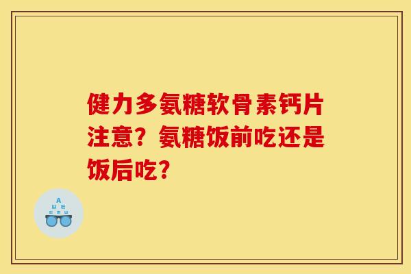 健力多氨糖软骨素钙片注意？氨糖饭前吃还是饭后吃？-第1张图片-关节骑士