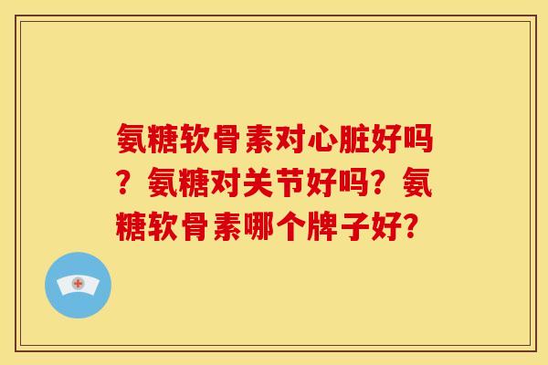 氨糖软骨素对心脏好吗？氨糖对关节好吗？氨糖软骨素哪个牌子好？-第1张图片-关节骑士