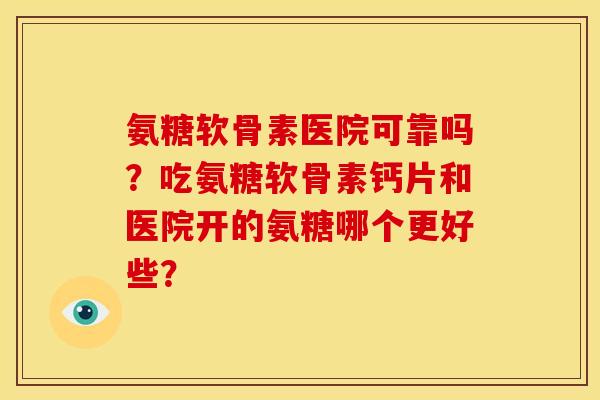 氨糖软骨素医院可靠吗？吃氨糖软骨素钙片和医院开的氨糖哪个更好些？