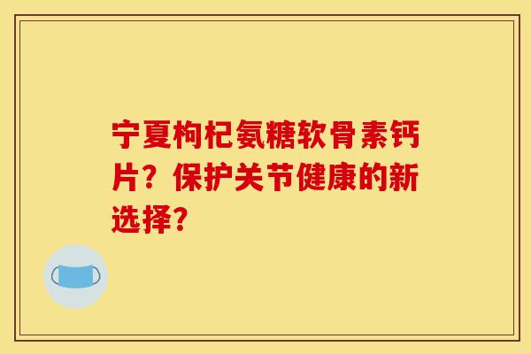 宁夏枸杞氨糖软骨素钙片？保护关节健康的新选择？