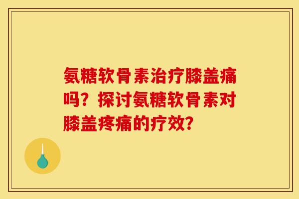 氨糖软骨素治疗膝盖痛吗？探讨氨糖软骨素对膝盖疼痛的疗效？