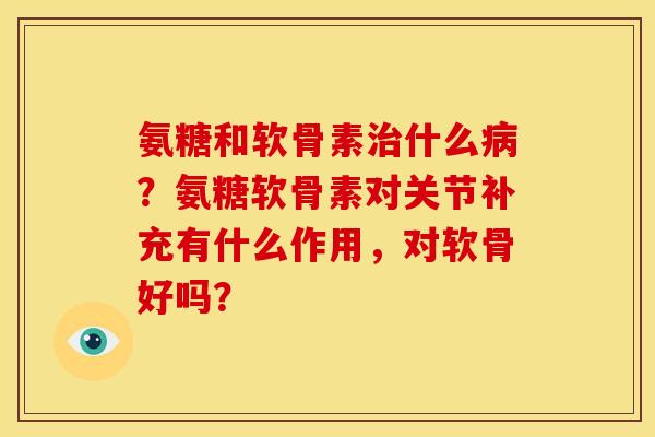 氨糖和软骨素治什么病？氨糖软骨素对关节补充有什么作用，对软骨好吗？-第1张图片-关节骑士