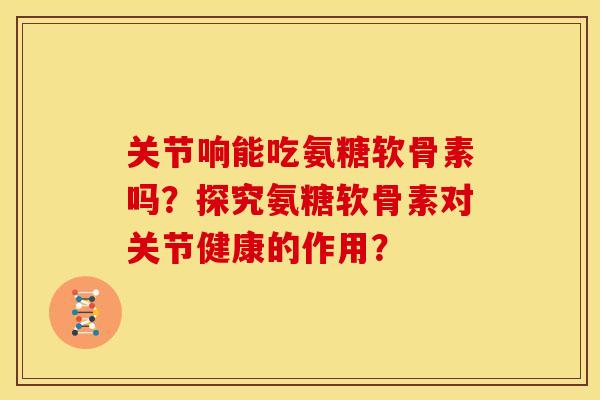 关节响能吃氨糖软骨素吗？探究氨糖软骨素对关节健康的作用？