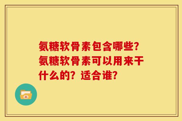 氨糖软骨素包含哪些？氨糖软骨素可以用来干什么的？适合谁？