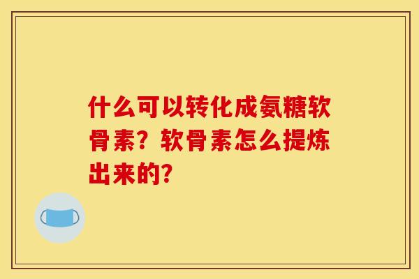 什么可以转化成氨糖软骨素？软骨素怎么提炼出来的？