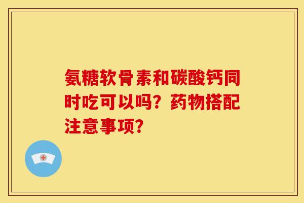 氨糖软骨素和碳酸钙同时吃可以吗？药物搭配注意事项？-第1张图片-关节骑士
