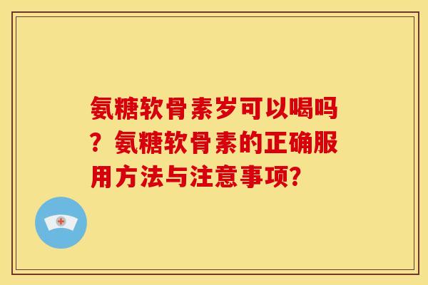 氨糖软骨素岁可以喝吗？氨糖软骨素的正确服用方法与注意事项？
