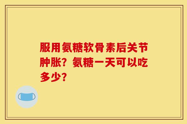 服用氨糖软骨素后关节肿胀？氨糖一天可以吃多少？-第1张图片-关节骑士