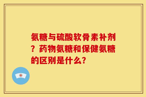 氨糖与硫酸软骨素补剂？药物氨糖和保健氨糖的区别是什么？