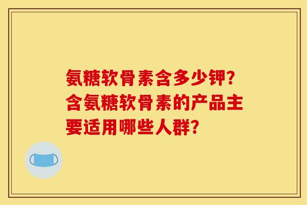 氨糖软骨素含多少钾？含氨糖软骨素的产品主要适用哪些人群？