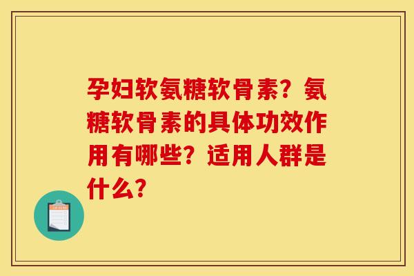 孕妇软氨糖软骨素？氨糖软骨素的具体功效作用有哪些？适用人群是什么？