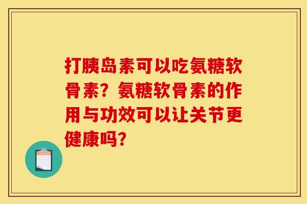 打胰岛素可以吃氨糖软骨素？氨糖软骨素的作用与功效可以让关节更健康吗？-第1张图片-关节骑士