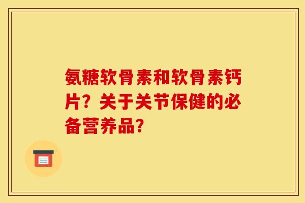 氨糖软骨素和软骨素钙片？关于关节保健的必备营养品？-第1张图片-关节骑士