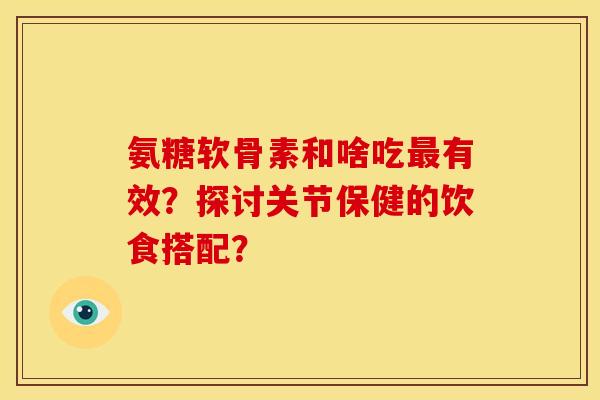氨糖软骨素和啥吃最有效？探讨关节保健的饮食搭配？