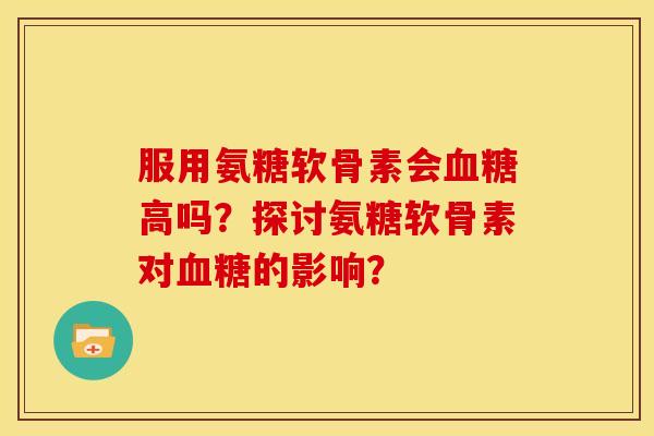 服用氨糖软骨素会血糖高吗？探讨氨糖软骨素对血糖的影响？