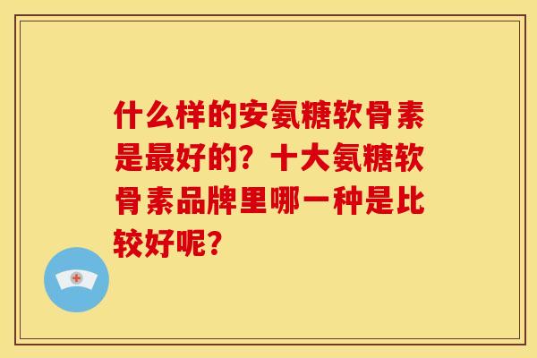什么样的安氨糖软骨素是最好的？十大氨糖软骨素品牌里哪一种是比较好呢？