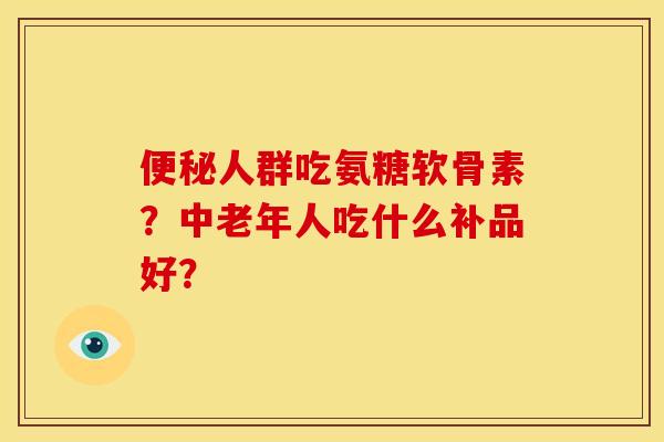 便秘人群吃氨糖软骨素？中老年人吃什么补品好？-第1张图片-关节骑士