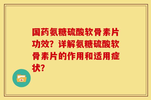 国药氨糖硫酸软骨素片功效？详解氨糖硫酸软骨素片的作用和适用症状？