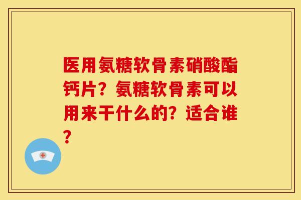 医用氨糖软骨素硝酸酯钙片？氨糖软骨素可以用来干什么的？适合谁？