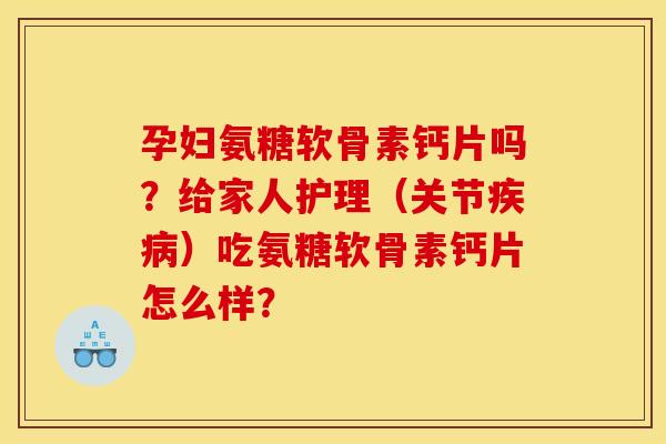 孕妇氨糖软骨素钙片吗？给家人护理（关节疾病）吃氨糖软骨素钙片怎么样？