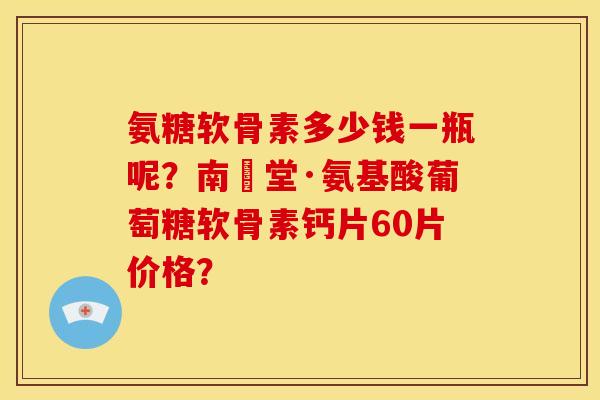氨糖软骨素多少钱一瓶呢？南雲堂·氨基酸葡萄糖软骨素钙片60片价格？
