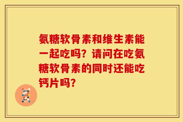 氨糖软骨素和维生素能一起吃吗？请问在吃氨糖软骨素的同时还能吃钙片吗？