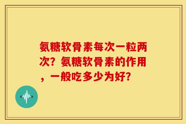 氨糖软骨素每次一粒两次？氨糖软骨素的作用，一般吃多少为好？