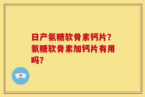 日产氨糖软骨素钙片？氨糖软骨素加钙片有用吗？