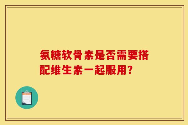 氨糖软骨素是否需要搭配维生素一起服用？-第1张图片-关节骑士