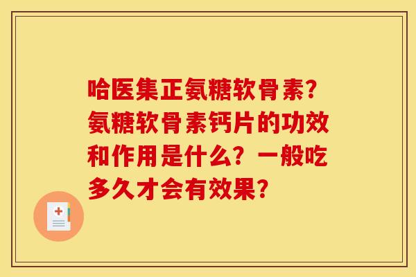 哈医集正氨糖软骨素？氨糖软骨素钙片的功效和作用是什么？一般吃多久才会有效果？