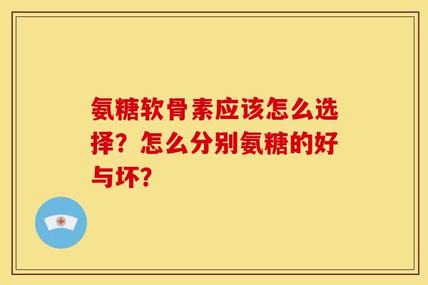 氨糖软骨素应该怎么选择？怎么分别氨糖的好与坏？