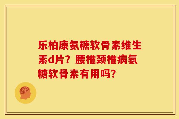 乐柏康氨糖软骨素维生素d片？腰椎颈椎病氨糖软骨素有用吗？